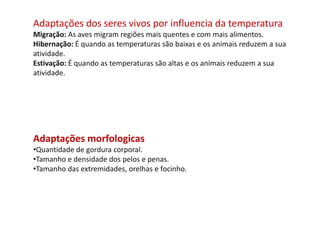 Adaptações dos seres vivos por influencia da temperatura
Migração: As aves migram regiões mais quentes e com mais alimentos.
Hibernação: É quando as temperaturas são baixas e os animais reduzem a sua
atividade.
Estivação: É quando as temperaturas são altas e os animais reduzem a sua
atividade.
Adaptações morfologicas
•Quantidade de gordura corporal.
•Tamanho e densidade dos pelos e penas.
•Tamanho das extremidades, orelhas e focinho.
 