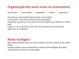 Organização dos seres vivos no ecossistema
Ecossistema comunidade população espécie organismo
Ecossistema: conjunto formado por toda a comunidade
Comunidade: conjunto formado de várias populações
População: conjunto de seres vivos da mesma espécie que habitam no mesmo
local
Espécie: é um conjunto de seres vivos com características semelhantes
Organismo: é o individuo
Nicho ecológico
Duas espécies podem viver no mesmo habitat mas não o utilizarem da mesma
forma.
Se duas espécies usarem exatamente o mesmo nicho ecológico uma delas
morrerá pois iam entrar em competição.
 
