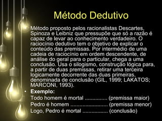Método Dedutivo
• Método proposto pelos racionalistas Descartes,
  Spinoza e Leibniz que pressupõe que só a razão é
  capaz de levar ao conhecimento verdadeiro. O
  raciocínio dedutivo tem o objetivo de explicar o
  conteúdo das premissas. Por intermédio de uma
  cadeia de raciocínio em ordem descendente, de
  análise do geral para o particular, chega a uma
  conclusão. Usa o silogismo, construção lógica para,
  a partir de duas premissas, retirar uma terceira
  logicamente decorrente das duas primeiras,
  denominada de conclusão (GIL, 1999; LAKATOS;
  MARCONI, 1993).
• Exemplo:
  Todo homem é mortal ............... (premissa maior)
  Pedro é homem ......................... (premissa menor)
  Logo, Pedro é mortal ................. (conclusão)
 