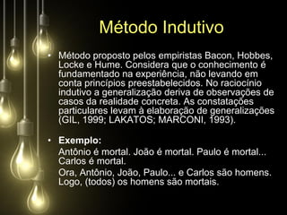 Método Indutivo
• Método proposto pelos empiristas Bacon, Hobbes,
  Locke e Hume. Considera que o conhecimento é
  fundamentado na experiência, não levando em
  conta princípios preestabelecidos. No raciocínio
  indutivo a generalização deriva de observações de
  casos da realidade concreta. As constatações
  particulares levam à elaboração de generalizações
  (GIL, 1999; LAKATOS; MARCONI, 1993).

• Exemplo:
  Antônio é mortal. João é mortal. Paulo é mortal...
  Carlos é mortal.
  Ora, Antônio, João, Paulo... e Carlos são homens.
  Logo, (todos) os homens são mortais.
 
