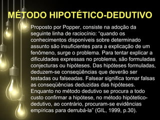 MÉTODO HIPOTÉTICO-DEDUTIVO
   • Proposto por Popper, consiste na adoção da
     seguinte linha de raciocínio: “quando os
     conhecimentos disponíveis sobre determinado
     assunto são insuficientes para a explicação de um
     fenômeno, surge o problema. Para tentar explicar a
     dificuldades expressas no problema, são formuladas
     conjecturas ou hipóteses. Das hipóteses formuladas,
     deduzem-se conseqüências que deverão ser
     testadas ou falseadas. Falsear significa tornar falsas
     as conseqüências deduzidas das hipóteses.
     Enquanto no método dedutivo se procura a todo
     custo confirmar a hipótese, no método hipótetico-
     dedutivo, ao contrário, procuram-se evidências
     empíricas para derrubá-la” (GIL, 1999, p.30).
 