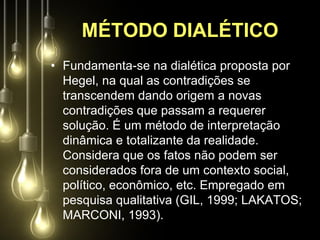 MÉTODO DIALÉTICO
• Fundamenta-se na dialética proposta por
  Hegel, na qual as contradições se
  transcendem dando origem a novas
  contradições que passam a requerer
  solução. É um método de interpretação
  dinâmica e totalizante da realidade.
  Considera que os fatos não podem ser
  considerados fora de um contexto social,
  político, econômico, etc. Empregado em
  pesquisa qualitativa (GIL, 1999; LAKATOS;
  MARCONI, 1993).
 