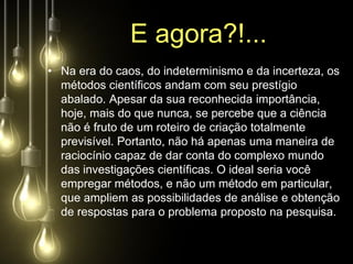 E agora?!...
• Na era do caos, do indeterminismo e da incerteza, os
  métodos científicos andam com seu prestígio
  abalado. Apesar da sua reconhecida importância,
  hoje, mais do que nunca, se percebe que a ciência
  não é fruto de um roteiro de criação totalmente
  previsível. Portanto, não há apenas uma maneira de
  raciocínio capaz de dar conta do complexo mundo
  das investigações científicas. O ideal seria você
  empregar métodos, e não um método em particular,
  que ampliem as possibilidades de análise e obtenção
  de respostas para o problema proposto na pesquisa.
 
