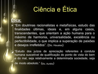Ciência e Ética
Ética:
 “Em doutrinas racionalistas e metafísicas, estudo das
  finalidades últimas, ideais e, em alguns casos,
  transcendentes, que orientam a ação humana para o
  máximo de harmonia, universalidade, excelência ou
  perfectibilidade, o que implica a superação de paixões
  e desejos irrefletidos”. (Dic. Houaiss)

 “Estudo suscetível dede apreciação ponto de vista conduta
  humana
          dos juízos
                        qualificação do
                                        referentes à
                                                     do bem
  e do mal, seja relativamente a determinada sociedade, seja
  de modo absoluto.” (Dic. Aurélio)
 