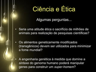 Ciência e Ética
              Algumas perguntas...

• Seria uma atitude ética o sacrifício de milhões de
  animais para realização de pesquisas científicas?

• Os alimentos geneticamente modificados
  (transgênicos) devem ser utilizados para minimizar
  a fome mundial?

• A engenharia genética à medida que domine a
  sintaxe do genoma humano poderá manipular
  genes para construir um super-homem?
 