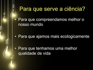Para que serve a ciência?
• Para que compreendamos melhor o
  nosso mundo

• Para que ajamos mais ecologicamente

• Para que tenhamos uma melhor
  qualidade de vida
 