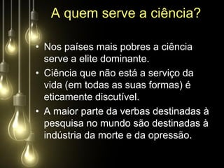 A quem serve a ciência?

• Nos países mais pobres a ciência
  serve a elite dominante.
• Ciência que não está a serviço da
  vida (em todas as suas formas) é
  eticamente discutível.
• A maior parte da verbas destinadas à
  pesquisa no mundo são destinadas à
  indústria da morte e da opressão.
 