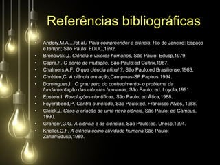 Referências bibliográficas
•   Andery,M.A..../et al./ Para compreender a ciência. Rio de Janeiro: Espaço
    e tempo; São Paulo: EDUC,1992.
•   Bronowski,J. Ciência e valores humanos, São Paulo: Edusp,1979.
•   Capra,F. O ponto de mutação, São Paulo:ed Cultrix,1987.
•   Chalmers,A.F. O que ciência afinal ?, São Paulo:ed Brasiliense,1983.
•   Chrétien,C. A ciência em ação,Campinas-SP:Papirus,1994.
•   Domingues,I. O grau zero do conhecimento- o problema da
    fundamentação das ciências humanas; São Paulo: ed. Loyola,1991.
•   Epstein,I. Revoluções científicas, São Paulo: ed Ática,1988.
•   Feyerabend,P. Contra o método, São Paulo:ed. Francisco Alves, 1988.
•   Gleick,J. Caos-a criação de uma nova ciência, São Paulo: ed Campus,
    1990.
•   Granger,G.G. A ciência e as ciências, São Paulo:ed. Unesp,1994.
•   Kneller,G.F. A ciência como atividade humana.São Paulo:
    Zahar/Edusp,1980.
 