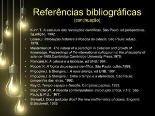 Referências bibliográficas
                                (continuação)

•   Kuhn,T. A estrutura das revoluções científicas, São Paulo: ed.perspectivas,
    3a edição, 1992.
•   Losee,J. Introdução histórica à filosofia da ciência, São Paulo: edusp,
    1979.
•   Masterman,M. The nature of a paradigm in Criticism and growth of
    knowledge, Proceedings of the international colloquium in the philosophy of
    science-1965,Cambridge:Cambridge University Press,1970.
•   Poincaré,H. A ciência e a hipótese, ed UNB,1984.
•   Popper,K. A lógica da pesquisa científica, São Paulo: cultrix,1989.
•   Prigogine,I. & Stengers,I. A nova aliança, ed UNB, 1991.
•   Prigogine,I. & Stengers,I. Entre o tempo e a eternidade, São Paulo:
    companhia das letras, 1992.
•   Ray,C. Tempo espaço e filosofia, Campinas:papirus, 1993.
•   Stegmüller,W. A filosofia contemporânea: introdução crítica. v.1-2, São
    Paulo:E.P.U., 1977.
•   Stewart,I. Does god play dice? the new mathematics of chaos, England:
    B.Blackwell, 1989.
 