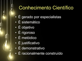 Conhecimento Científico
•   É gerado por especialistas
•   É sistemático
•   É objetivo
•   É rigoroso
•   É metódico
•   É justificativo
•   É demonstrativo
•   É racionalmente construído
 