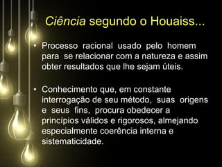 Ciência segundo o Houaiss...
• Processo racional usado pelo homem
  para se relacionar com a natureza e assim
  obter resultados que lhe sejam úteis.

• Conhecimento que, em constante
  interrogação de seu método, suas origens
  e seus fins, procura obedecer a
  princípios válidos e rigorosos, almejando
  especialmente coerência interna e
  sistematicidade.
 