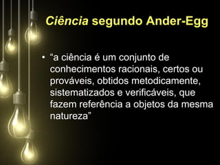 Ciência segundo Ander-Egg

• “a ciência é um conjunto de
  conhecimentos racionais, certos ou
  prováveis, obtidos metodicamente,
  sistematizados e verificáveis, que
  fazem referência a objetos da mesma
  natureza”
 
