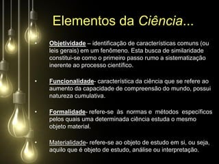 Elementos da Ciência...
•   Objetividade – identificação de características comuns (ou
    leis gerais) em um fenômeno. Esta busca de similaridade
    constitui-se como o primeiro passo rumo a sistematização
    inerente ao processo científico.

•   Funcionalidade- característica da ciência que se refere ao
    aumento da capacidade de compreensão do mundo, possui
    natureza cumulativa.

•   Formalidade- refere-se às normas e métodos específicos
    pelos quais uma determinada ciência estuda o mesmo
    objeto material.

•   Materialidade- refere-se ao objeto de estudo em si, ou seja,
    aquilo que é objeto de estudo, análise ou interpretação.
 