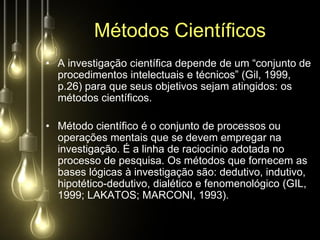 Métodos Científicos
• A investigação científica depende de um “conjunto de
  procedimentos intelectuais e técnicos” (Gil, 1999,
  p.26) para que seus objetivos sejam atingidos: os
  métodos científicos.

• Método científico é o conjunto de processos ou
  operações mentais que se devem empregar na
  investigação. É a linha de raciocínio adotada no
  processo de pesquisa. Os métodos que fornecem as
  bases lógicas à investigação são: dedutivo, indutivo,
  hipotético-dedutivo, dialético e fenomenológico (GIL,
  1999; LAKATOS; MARCONI, 1993).
 