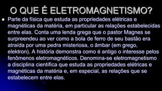 O QUE É ELETROMAGNETISMO?


Parte da física que estuda as propriedades elétricas e
magnéticas da matéria, em particular as relações estabelecidas
entre elas. Conta uma lenda grega que o pastor Magnes se
surpreendeu ao ver como a bola de ferro de seu bastão era
atraída por uma pedra misteriosa, o âmbar (em grego,
elektron). A história demonstra como é antigo o interesse pelos
fenômenos eletromagnéticos. Denomina-se eletromagnetismo
a disciplina científica que estuda as propriedades elétricas e
magnéticas da matéria e, em especial, as relações que se
estabelecem entre elas.

 