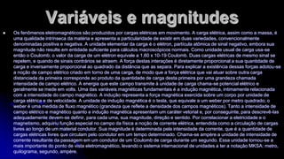 Variáveis e magnitudes


Os fenômenos eletromagnéticos são produzidos por cargas elétricas em movimento. A carga elétrica, assim como a massa, é
uma qualidade intrínseca da matéria e apresenta a particularidade de existir em duas variedades, convencionalmente
denominadas positiva e negativa. A unidade elementar da carga é o elétron, partícula atômica de sinal negativo, embora sua
magnitude não resulte em entidade suficiente para cálculos macroscópicos normais. Como unidade usual de carga usa-se
então o Coulomb; o valor da carga de um elétron equivale a 1,60 x 10-19 Coulomb. Duas cargas elétricas de mesmo sinal se
repelem, e quando de sinais contrários se atraem. A força destas interações é diretamente proporcional a sua quantidade de
carga e inversamente proporcional ao quadrado da distância que as separa. Para explicar a existência dessas forças adotou-se
a noção de campo elétrico criado em torno de uma carga, de modo que a força elétrica que vai atuar sobre outra carga
distanciada da primeira corresponde ao produto da quantidade de carga desta primeira por uma grandeza chamada
intensidade de campo elétrico. A energia que este campo transmite à unidade de carga chama-se potencial elétrico e
geralmente se mede em volts. Uma das variáveis magnéticas fundamentais é a indução magnética, intimamente relacionada
com a intensidade do campo magnético. A indução representa a força magnética exercida sobre um corpo por unidade de
carga elétrica e de velocidade. A unidade de indução magnética é o tesla, que equivale a um weber por metro quadrado; o
weber é uma medida de fluxo magnético (grandeza que reflete a densidade dos campos magnéticos). Tanto a intensidade de
campo elétrico e magnético quanto a indução magnética apresentam um caráter vetorial e, por conseguinte, para descrevê-las
adequadamente devem-se definir, para cada uma, sua magnitude, direção e sentido. Por correlacionar a eletricidade e o
magnetismo, adquiriu função especial no campo da física a noção de corrente elétrica, entendida como a circulação de cargas
livres ao longo de um material condutor. Sua magnitude é determinada pela intensidade da corrente, que é a quantidade de
cargas elétricas livres que circulam pelo condutor em um tempo determinado. Chama-se ampère a unidade de intensidade de
corrente resultante da passagem em um condutor de um Coulomb de carga durante um segundo. Essa unidade tornou-se a
mais importante do ponto de vista eletromagnético, levando o sistema internacional de unidades a ter a notação MKSA: metro,
quilograma, segundo, ampère.

 