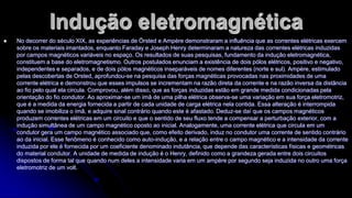 Indução eletromagnética


No decorrer do século XIX, as experiências de Örsted e Ampère demonstraram a influência que as correntes elétricas exercem
sobre os materiais imantados, enquanto Faraday e Joseph Henry determinaram a natureza das correntes elétricas induzidas
por campos magnéticos variáveis no espaço. Os resultados de suas pesquisas, fundamento da indução eletromagnética,
constituem a base do eletromagnetismo. Outros postulados enunciam a existência de dois pólos elétricos, positivo e negativo,
independentes e separados, e de dois pólos magnéticos inseparáveis de nomes diferentes (norte e sul). Ampère, estimulado
pelas descobertas de Orsted, aprofundou-se na pesquisa das forças magnéticas provocadas nas proximidades de uma
corrente elétrica e demonstrou que esses impulsos se incrementam na razão direta da corrente e na razão inversa da distância
ao fio pelo qual ela circula. Comprovou, além disso, que as forças induzidas estão em grande medida condicionadas pela
orientação do fio condutor. Ao aproximar-se um ímã de uma pilha elétrica observa-se uma variação em sua força eletromotriz,
que é a medida da energia fornecida a partir de cada unidade de carga elétrica nela contida. Essa alteração é interrompida
quando se imobiliza o ímã, e adquire sinal contrário quando este é afastado. Deduz-se daí que os campos magnéticos
produzem correntes elétricas em um circuito e que o sentido de seu fluxo tende a compensar a perturbação exterior, com a
indução simultânea de um campo magnético oposto ao inicial. Analogamente, uma corrente elétrica que circula em um
condutor gera um campo magnético associado que, como efeito derivado, induz no condutor uma corrente de sentido contrário
ao da inicial. Esse fenômeno é conhecido como auto-indução, e a relação entre o campo magnético e a intensidade da corrente
induzida por ele é fornecida por um coeficiente denominado indutância, que depende das características físicas e geométricas
do material condutor. A unidade de medida de indução é o Henry, definido como a grandeza gerada entre dois circuitos
dispostos de forma tal que quando num deles a intensidade varia em um ampère por segundo seja induzida no outro uma força
eletromotriz de um volt.

 