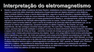 Interpretação do eletromagnetismo


Desde o advento das idéias inovadoras de Isaac Newton, estabeleceu-se uma interpretação causal do universo
segundo a qual todo efeito observado obedeceria a forças exercidas por objetos situados a certa distância.
Nesse contexto histórico nasceu a teoria eletromagnética, segundo a qual as atrações e repulsões elétricas e
magnéticas resultavam da ação de corpos distantes. Era preciso, pois, encontrar a verdadeira causa final dessas
forças, buscando-se uma analogia com a massa gravitacional de Newton e, simultaneamente, explicar de forma
rigorosa os mecanismos de interação eletromagnética entre os corpos. Coube a Ampère, a partir de seus
trabalhos sobre correntes elétricas, expor a teoria da existência de partículas elétricas elementares que, ao se
deslocar no interior das substâncias, causariam também os efeitos magnéticos. No entanto, em suas
experiências, ele não conseguiu encontrar essas partículas. Por outro lado, Faraday introduziu a noção de
campo, que teve logo grande aceitação e constituiu um marco no desenvolvimento da física moderna. Concebeu
o espaço como cheio de linhas de força -- correntes invisíveis de energia que governavam o movimento dos
corpos e eram criadas pela própria presença dos objetos. Assim, uma carga elétrica móvel produz perturbações
eletromagnéticas a seu redor, de modo que qualquer outra carga próxima detecta sua presença por meio das
linhas do campo. Esse conceito foi desenvolvido matematicamente pelo britânico James Clerk Maxwell, e a força
de seus argumentos acabou com a da idéia de forças que agiam sob controle remoto, vigente em sua época. Os
múltiplos trabalhos teóricos sobre o eletromagnetismo culminaram em 1897, quando Sir Joseph John Thomson
descobriu o elétron, cuja existência foi deduzida do desvio dos raios catódicos na presença de um campo
elétrico. A natureza do eletromagnetismo foi confirmada ao se determinar a origem das forças magnéticas no
movimento orbital dos elétrons ao redor dos núcleos dos átomos.

 
