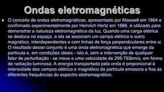 Ondas eletromagnéticas


O conceito de ondas eletromagnéticas, apresentado por Maxwell em 1864 e
confirmado experimentalmente por Heinrich Hertz em 1886, é utilizado para
demonstrar a natureza eletromagnética da luz. Quando uma carga elétrica
se desloca no espaço, a ela se associam um campo elétrico e outro
magnético, interdependentes e com linhas de força perpendiculares entre si.
O resultado desse conjunto é uma onda eletromagnética que emerge da
partícula e, em condições ideais - isto é, sem a intervenção de qualquer
fator de perturbação - se move a uma velocidade de 299.793km/s, em forma
de radiação luminosa. A energia transportada pela onda é proporcional à
intensidade dos campos elétrico e magnético da partícula emissora e fixa as
diferentes frequências do espectro eletromagnético.

 