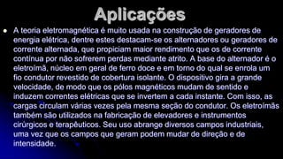 Aplicações


A teoria eletromagnética é muito usada na construção de geradores de
energia elétrica, dentre estes destacam-se os alternadores ou geradores de
corrente alternada, que propiciam maior rendimento que os de corrente
contínua por não sofrerem perdas mediante atrito. A base do alternador é o
eletroímã, núcleo em geral de ferro doce e em torno do qual se enrola um
fio condutor revestido de cobertura isolante. O dispositivo gira a grande
velocidade, de modo que os pólos magnéticos mudam de sentido e
induzem correntes elétricas que se invertem a cada instante. Com isso, as
cargas circulam várias vezes pela mesma seção do condutor. Os eletroímãs
também são utilizados na fabricação de elevadores e instrumentos
cirúrgicos e terapêuticos. Seu uso abrange diversos campos industriais,
uma vez que os campos que geram podem mudar de direção e de
intensidade.

 