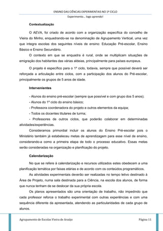 ENSINO DAS CIÊNCIAS EXPERIMENTAIS NO 1º CICLO
Experimento… logo aprendo!
Agrupamento de Escolas Vieira de Araújo Página 11
Contextualização
O AEVA, foi criado de acordo com a organização específica do concelho de
Vieira do Minho, enquadrando-se na denominação de Agrupamento Vertical, uma vez
que integra escolas dos seguintes níveis de ensino: Educação Pré-escolar, Ensino
Básico e Ensino Secundário.
O contexto em que se enquadra é rural, onde se multiplicam situações de
emigração dos habitantes das várias aldeias, principalmente para países europeus.
O projeto é específico para o 1º ciclo, todavia, sempre que possível deverá ser
reforçada a articulação entre ciclos, com a participação dos alunos do Pré-escolar,
principalmente os grupos de 5 anos de idade.
Intervenientes
- Alunos do ensino pré-escolar (sempre que possível e com grupo dos 5 anos);
- Alunos do 1º ciclo do ensino básico;
- Professora coordenadora do projeto e outros elementos da equipa;
- Todos os docentes titulares de turma;
- Professores de outros ciclos, que poderão colaborar em determinadas
atividades/experiências.
Consideramos primordial incluir os alunos do Ensino Pré-escolar pois o
Ministério também já estabeleceu metas de aprendizagem para esse nível de ensino,
considerando-a como a primeira etapa de todo o processo educativo. Essas metas
serão consideradas na organização e planificação do projeto.
Calendarização
No que se refere à calendarização e recursos utilizados estes obedecem a uma
planificação temática por faixas etárias e de acordo com os conteúdos programáticos.
As atividades experimentais deverão ser realizadas no tempo letivo destinado à
Área de Projeto, numa sala destinada para a Ciência, na escola dos alunos, de forma
que nunca tenham de se deslocar da sua própria escola.
Os planos apresentados são uma orientação de trabalho, não impedindo que
cada professor reforce o trabalho experimental com outras experiências e com uma
sequência diferente da apresentada, atendendo as particularidades de cada grupo de
alunos.
 