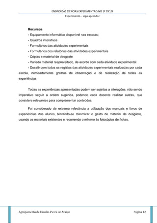 ENSINO DAS CIÊNCIAS EXPERIMENTAIS NO 1º CICLO
Experimento… logo aprendo!
Agrupamento de Escolas Vieira de Araújo Página 12
Recursos
- Equipamento informático disponível nas escolas;
- Quadros interativos
- Formulários das atividades experimentais
- Formulários dos relatórios das atividades experimentais
- Cópias e material de desgaste
- Variado material reaproveitado, de acordo com cada atividade experimental
- Dossiê com todos os registos das atividades experimentais realizadas por cada
escola, nomeadamente grelhas de observação e de realização de todas as
experiências
Todas as experiências apresentadas podem ser sujeitas a alterações, não sendo
imperativo seguir a ordem sugerida, podendo cada docente realizar outras, que
considere relevantes para complementar conteúdos.
Foi considerado de extrema relevância a utilização dos manuais e livros de
experiências dos alunos, tentando-se minimizar o gasto de material de desgaste,
usando os materiais existentes e recorrendo o mínimo às fotocópias de fichas.
 