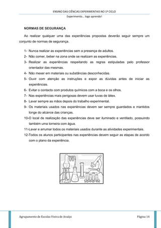 ENSINO DAS CIÊNCIAS EXPERIMENTAIS NO 1º CICLO
Experimento… logo aprendo!
Agrupamento de Escolas Vieira de Araújo Página 14
NORMAS DE SEGURANÇA
Ao realizar qualquer uma das experiências propostas deverão seguir sempre um
conjunto de normas de segurança.
1- Nunca realizar as experiências sem a presença de adultos.
2- Não comer, beber na zona onde se realizam as experiências.
3- Realizar as experiências respeitando as regras estipuladas pelo professor
orientador das mesmas.
4- Não mexer em materiais ou substâncias desconhecidas.
5- Ouvir com atenção as instruções e expor as dúvidas antes de iniciar as
experiências.
6- Evitar o contacto com produtos químicos com a boca e os olhos.
7- Nas experiências mais perigosas devem usar luvas de látex.
8- Lavar sempre as mãos depois do trabalho experimental.
9- Os materiais usados nas experiências devem ser sempre guardados e mantidos
longe do alcance das crianças.
10-O local de realização das experiências deve ser iluminado e ventilado, possuindo
também uma torneira com água.
11-Lavar e arrumar todos os materiais usados durante as atividades experimentais.
12-Todos os alunos participantes nas experiências devem seguir as etapas de acordo
com o plano da experiência.
 
