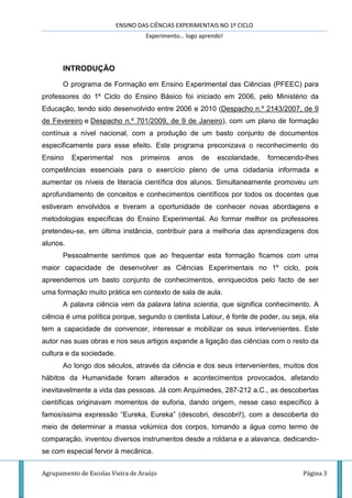ENSINO DAS CIÊNCIAS EXPERIMENTAIS NO 1º CICLO
Experimento… logo aprendo!
Agrupamento de Escolas Vieira de Araújo Página 3
INTRODUÇÃO
O programa de Formação em Ensino Experimental das Ciências (PFEEC) para
professores do 1º Ciclo do Ensino Básico foi iniciado em 2006, pelo Ministério da
Educação, tendo sido desenvolvido entre 2006 e 2010 (Despacho n.º 2143/2007, de 9
de Fevereiro e Despacho n.º 701/2009, de 9 de Janeiro), com um plano de formação
contínua a nível nacional, com a produção de um basto conjunto de documentos
especificamente para esse efeito. Este programa preconizava o reconhecimento do
Ensino Experimental nos primeiros anos de escolaridade, fornecendo-lhes
competências essenciais para o exercício pleno de uma cidadania informada e
aumentar os níveis de literacia científica dos alunos. Simultaneamente promoveu um
aprofundamento de conceitos e conhecimentos científicos por todos os docentes que
estiveram envolvidos e tiveram a oportunidade de conhecer novas abordagens e
metodologias específicas do Ensino Experimental. Ao formar melhor os professores
pretendeu-se, em última instância, contribuir para a melhoria das aprendizagens dos
alunos.
Pessoalmente sentimos que ao frequentar esta formação ficamos com uma
maior capacidade de desenvolver as Ciências Experimentais no 1º ciclo, pois
apreendemos um basto conjunto de conhecimentos, enriquecidos pelo facto de ser
uma formação muito prática em contexto de sala de aula.
A palavra ciência vem da palavra latina scientia, que significa conhecimento. A
ciência é uma política porque, segundo o cientista Latour, é fonte de poder, ou seja, ela
tem a capacidade de convencer, interessar e mobilizar os seus intervenientes. Este
autor nas suas obras e nos seus artigos expande a ligação das ciências com o resto da
cultura e da sociedade.
Ao longo dos séculos, através da ciência e dos seus intervenientes, muitos dos
hábitos da Humanidade foram alterados e acontecimentos provocados, afetando
inevitavelmente a vida das pessoas. Já com Arquimedes, 287-212 a.C., as descobertas
científicas originavam momentos de euforia, dando origem, nesse caso específico à
famosíssima expressão “Eureka, Eureka” (descobri, descobri!), com a descoberta do
meio de determinar a massa volúmica dos corpos, tomando a água como termo de
comparação, inventou diversos instrumentos desde a roldana e a alavanca, dedicando-
se com especial fervor à mecânica.
 