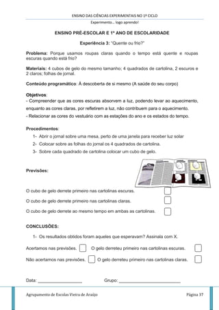 ENSINO DAS CIÊNCIAS EXPERIMENTAIS NO 1º CICLO
Experimento… logo aprendo!
Agrupamento de Escolas Vieira de Araújo Página 37
ENSINO PRÉ-ESCOLAR E 1º ANO DE ESCOLARIDADE
Experiência 3: “Quente ou frio?”
Problema: Porque usamos roupas claras quando o tempo está quente e roupas
escuras quando está frio?
Materiais: 4 cubos de gelo do mesmo tamanho; 4 quadrados de cartolina, 2 escuros e
2 claros; folhas de jornal.
Conteúdo programático: À descoberta de si mesmo (A saúde do seu corpo)
Objetivos:
- Compreender que as cores escuras absorvem a luz, podendo levar ao aquecimento,
enquanto as cores claras, por refletirem a luz, não contribuem para o aquecimento.
- Relacionar as cores do vestuário com as estações do ano e os estados do tempo.
Procedimentos:
1- Abrir o jornal sobre uma mesa, perto de uma janela para receber luz solar
2- Colocar sobre as folhas do jornal os 4 quadrados de cartolina.
3- Sobre cada quadrado de cartolina colocar um cubo de gelo.
Previsões:
O cubo de gelo derrete primeiro nas cartolinas escuras.
O cubo de gelo derrete primeiro nas cartolinas claras.
O cubo de gelo derrete ao mesmo tempo em ambas as cartolinas.
CONCLUSÕES:
1- Os resultados obtidos foram aqueles que esperavam? Assinala com X.
Acertamos nas previsões. O gelo derreteu primeiro nas cartolinas escuras.
Não acertamos nas previsões. O gelo derreteu primeiro nas cartolinas claras.
Data: __________________ Grupo: _________________________
 