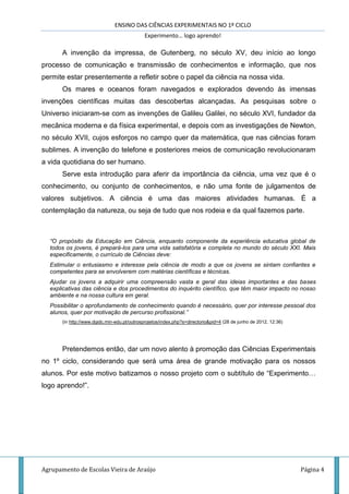 ENSINO DAS CIÊNCIAS EXPERIMENTAIS NO 1º CICLO
Experimento… logo aprendo!
Agrupamento de Escolas Vieira de Araújo Página 4
A invenção da impressa, de Gutenberg, no século XV, deu início ao longo
processo de comunicação e transmissão de conhecimentos e informação, que nos
permite estar presentemente a refletir sobre o papel da ciência na nossa vida.
Os mares e oceanos foram navegados e explorados devendo às imensas
invenções científicas muitas das descobertas alcançadas. As pesquisas sobre o
Universo iniciaram-se com as invenções de Galileu Galilei, no século XVI, fundador da
mecânica moderna e da física experimental, e depois com as investigações de Newton,
no século XVII, cujos esforços no campo quer da matemática, que nas ciências foram
sublimes. A invenção do telefone e posteriores meios de comunicação revolucionaram
a vida quotidiana do ser humano.
Serve esta introdução para aferir da importância da ciência, uma vez que é o
conhecimento, ou conjunto de conhecimentos, e não uma fonte de julgamentos de
valores subjetivos. A ciência é uma das maiores atividades humanas. É a
contemplação da natureza, ou seja de tudo que nos rodeia e da qual fazemos parte.
“O propósito da Educação em Ciência, enquanto componente da experiência educativa global de
todos os jovens, é prepará-los para uma vida satisfatória e completa no mundo do século XXI. Mais
especificamente, o currículo de Ciências deve:
Estimular o entusiasmo e interesse pela ciência de modo a que os jovens se sintam confiantes e
competentes para se envolverem com matérias científicas e técnicas.
Ajudar os jovens a adquirir uma compreensão vasta e geral das ideias importantes e das bases
explicativas das ciência e dos procedimentos do inquérito científico, que têm maior impacto no nosso
ambiente e na nossa cultura em geral.
Possibilitar o aprofundamento de conhecimento quando é necessário, quer por interesse pessoal dos
alunos, quer por motivação de percurso profissional.”
(in http://www.dgidc.min-edu.pt/outrosprojetos/index.php?s=directorio&pid=4 (28 de junho de 2012, 12:36)
Pretendemos então, dar um novo alento à promoção das Ciências Experimentais
no 1º ciclo, considerando que será uma área de grande motivação para os nossos
alunos. Por este motivo batizamos o nosso projeto com o subtítulo de “Experimento…
logo aprendo!”.
 
