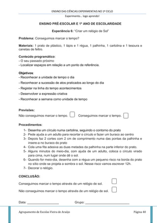 ENSINO DAS CIÊNCIAS EXPERIMENTAIS NO 1º CICLO
Experimento… logo aprendo!
Agrupamento de Escolas Vieira de Araújo Página 40
ENSINO PRÉ-ESCOLAR E 1º ANO DE ESCOLARIDADE
Experiência 6: “Criar um relógio de Sol”
Problema: Conseguimos marcar o tempo?
Materiais: 1 prato de plástico, 1 lápis e 1 régua, 1 palhinha, 1 cartolina e 1 tesoura e
canetas de feltro.
Conteúdo programático:
- O seu passado próximo
- Localizar espaços em relação a um ponto de referência.
Objetivos:
- Reconhecer a unidade de tempo o dia
- Reconhecer a sucessão de atos praticados ao longo do dia
- Registar na linha do tempo acontecimentos
- Desenvolver a expressão criativa
- Reconhecer a semana como unidade de tempo
Previsões:
Não conseguimos marcar o tempo. Conseguimos marcar o tempo.
Procedimentos:
1- Desenha um círculo numa cartolina, seguindo o contorno do prato
2- Pede ajuda a um adulto para recortar o círculo e fazer um buraco ao centro
3- Depois faz 2 cortes com 2 cm de comprimento numa das pontas da palhinha e
insere-a no buraco do prato
4- Cola uma fita adesiva as duas metades da palhinha na parte inferior do prato.
5- Alguns minutos do meio-dia, com ajuda de um adulto, coloca o círculo virado
para cima, num lugar onde dê o sol.
6- Quando for meio-dia, desenha com a régua um pequeno risco na borda do prato
no sítio onde se projeta a sombra o sol. Nesse risco vamos escrever 12h.
7- Decorar o relógio.
CONCLUSÃO:
Conseguimos marcar o tempo através de um relógio de sol.
Não conseguimos marcar o tempo através de um relógio de sol.
Data: __________________ Grupo: _________________________
 