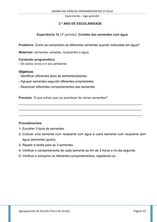 ENSINO DAS CIÊNCIAS EXPERIMENTAIS NO 1º CICLO
Experimento… logo aprendo!
Agrupamento de Escolas Vieira de Araújo Página 42
2 º ANO DE ESCOLARIDADE
Experiência 12 (3º período): Contato das sementes com água
Problema: Como se comportam as diferentes sementes quando colocadas em água?
Materiais: sementes variadas, recipientes e água.
Conteúdo programático:
- Os seres vivos e o seu ambiente
Objetivos:
- Identificar diferentes tipos de sementes/plantas
- Agrupar sementes segundo diferentes propriedades
- Descrever diferentes comportamentos das sementes
Previsão O que achas que vai acontecer às várias sementes?
______________________________________________________________________
______________________________________________________________________
______________________________________________________________________
Procedimentos:
1- Escolher 3 tipos de sementes
2- Colocar uma semente num recipiente com água e outra semente num recipiente sem
água (sementes iguais).
3- Repetir a tarefa para as 3 sementes.
4- Verificar o comportamento de cada semente ao fim de 3 horas e no dia seguinte.
5- Verificar e comparar os diferentes comportamentos, registando-os.
 
