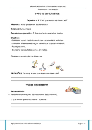 ENSINO DAS CIÊNCIAS EXPERIMENTAIS NO 1º CICLO
Experimento… logo aprendo!
Agrupamento de Escolas Vieira de Araújo Página 44
3º ANO DE ESCOLARIDADE
Experiência 4: “Para que servem as alavancas?”
Problema: “Para que servem as alavancas?”
Materiais: livros, 2 lápis
Conteúdo programático: À descoberta de materiais e objetos
Objetivos:
- Conhecer formas de diminuir esforços para deslocar materiais.
- Conhecer diferentes estratégias de deslocar objetos e materiais.
- Fazer previsões.
- Comparar os resultados com as previsões.
Observem os exemplos de alavancas:
PREVISÕES: Para que acham que servem as alavancas?
______________________________________________________________________
______________________________________________________________________
VAMOS EXPERIMENTAR
Procedimentos:
1- Tenta levantar uma pilha de livros com o dedo mindinho.
O que acham que vai acontecer? E porquê?
______________________________________________________________________
____________________________________________________________________
____________________________________________________________________
 