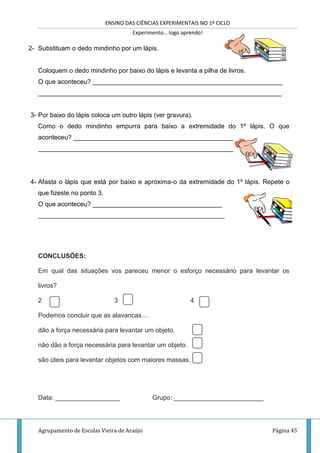 ENSINO DAS CIÊNCIAS EXPERIMENTAIS NO 1º CICLO
Experimento… logo aprendo!
Agrupamento de Escolas Vieira de Araújo Página 45
2- Substituam o dedo mindinho por um lápis.
Coloquem o dedo mindinho por baixo do lápis e levanta a pilha de livros.
O que aconteceu? _____________________________________________________
____________________________________________________________________
3- Por baixo do lápis coloca um outro lápis (ver gravura).
Como o dedo mindinho empurra para baixo a extremidade do 1º lápis. O que
aconteceu? ___________________________________________________________
________________________________________________________
4- Afasta o lápis que está por baixo e aproxima-o da extremidade do 1º lápis. Repete o
que fizeste no ponto 3.
O que aconteceu? ____________________________________
____________________________________________________
CONCLUSÕES:
Em qual das situações vos pareceu menor o esforço necessário para levantar os
livros?
2 3 4
Podemos concluir que as alavancas…
dão a força necessária para levantar um objeto.
não dão a força necessária para levantar um objeto.
são úteis para levantar objetos com maiores massas.
Data: __________________ Grupo: _________________________
 