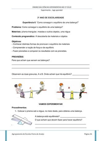 ENSINO DAS CIÊNCIAS EXPERIMENTAIS NO 1º CICLO
Experimento… logo aprendo!
Agrupamento de Escolas Vieira de Araújo Página 46
3º ANO DE ESCOLARIDADE
Experiência 6: “Como conseguir o equilíbrio de uma balança?”
Problema: Como conseguir o equilíbrio de uma balança?
Materiais: prisma triangular, moedas e outros objetos, uma régua
Conteúdo programático: À descoberta de materiais e objetos
Objetivos:
- Conhecer distintas formas de promover o equilíbrio de materiais
- Compreender a noção de força e de equilíbrio
- Fazer previsões e comparar os resultados com as previsões.
PREVISÕES:
Para que acham que servem as balanças?
______________________________________________________________________
______________________________________________________________________
Observem as duas gravuras, A e B. Onde acham que há equilíbrio? _______________
_____________________________________________________________________
VAMOS EXPERIMENTAR
Procedimentos:
1- Colocar o prisma sob a régua, no meio desta, para obteres uma balança.
A balança está equilibrada? _______________________
O que acham que devem fazer para haver equilíbrio?
______________________________________________
______________________________________________
 