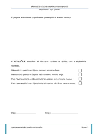 ENSINO DAS CIÊNCIAS EXPERIMENTAIS NO 1º CICLO
Experimento… logo aprendo!
Agrupamento de Escolas Vieira de Araújo Página 47
Expliquem e desenhem o que fizeram para equilibrar a vossa balança.
CONCLUSÕES: assinalem as respostas corretas de acordo com a experiência
realizada.
Há equilíbrio quando os objetos exercem a mesma força.
Há equilíbrio quando os objetos não exercem a mesma força.
Para haver equilíbrio os objetos/materiais usados têm a mesma massa.
Para haver equilíbrio os objetos/materiais usados não têm a mesma massa.
Data: __________________ Grupo: _________________________
 