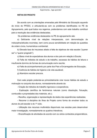 ENSINO DAS CIÊNCIAS EXPERIMENTAIS NO 1º CICLO
Experimento… logo aprendo!
Agrupamento de Escolas Vieira de Araújo Página 5
METAS DO PROJETO
De acordo com as orientações emanadas pelo Ministério da Educação aquando
do início do PFEEC, e articulando-as com os problemas identificados no PE de
Agrupamento, pelo qual todos nos regemos, pretendemos com este trabalho contribuir
para a resolução das evidências destacadas.
Os problemas evidências destacados no PE do agrupamento são:
a) Deficiente nível de relações interpessoais, com demonstração de
indisciplina/atitudes incorretas, bem como pouca sensibilidade em relação às questões
de ordem cívica, humanística e ambiental;
b) Elevada taxa de insucesso aliado à falta de objetivos de vida escolar (“querer
ser” e “querer progredir”);
c) Baixo nível de expectativas dos alunos e dos pais em relação à Escola;
d) Falta de métodos de estudo e de trabalho, escassez de hábitos de leitura e
insuficiente domínio de formas de comunicação oral e escrita;
e) Falta de acompanhamento por parte dos Pais e Encarregados de Educação;
f) Carência de hábitos de higiene e de vida saudável;
g) Abandono escolar precoce.
Com este projeto pretende-se primordialmente criar novos hábitos de estudo e
motivação no conjunto dos alunos, nomeadamente através da:
- Criação de métodos de trabalho rigorosos e cooperativos;
- Explicação científica de fenómenos naturais (como dissolução, flutuação,
combustão e propriedades dos materiais, etc.);
- Recolha, organização e representação de dados das experiências realizadas;
- Recorrer à disciplina de Área de Projeto como forma de envolver todos os
alunos do pré-escolar e do 1º ciclo;
- Utilização dos recursos multimédia disponíveis nas escolas para desenvolver
maior investigação, nomeadamente os quadros interativos;
- Diversificação de atividades de acordo com os vários conteúdos programáticos.
 