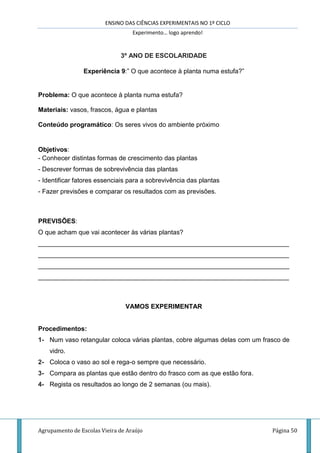 ENSINO DAS CIÊNCIAS EXPERIMENTAIS NO 1º CICLO
Experimento… logo aprendo!
Agrupamento de Escolas Vieira de Araújo Página 50
3º ANO DE ESCOLARIDADE
Experiência 9:” O que acontece à planta numa estufa?”
Problema: O que acontece à planta numa estufa?
Materiais: vasos, frascos, água e plantas
Conteúdo programático: Os seres vivos do ambiente próximo
Objetivos:
- Conhecer distintas formas de crescimento das plantas
- Descrever formas de sobrevivência das plantas
- Identificar fatores essenciais para a sobrevivência das plantas
- Fazer previsões e comparar os resultados com as previsões.
PREVISÕES:
O que acham que vai acontecer às várias plantas?
______________________________________________________________________
______________________________________________________________________
______________________________________________________________________
______________________________________________________________________
VAMOS EXPERIMENTAR
Procedimentos:
1- Num vaso retangular coloca várias plantas, cobre algumas delas com um frasco de
vidro.
2- Coloca o vaso ao sol e rega-o sempre que necessário.
3- Compara as plantas que estão dentro do frasco com as que estão fora.
4- Regista os resultados ao longo de 2 semanas (ou mais).
 