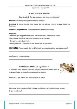 ENSINO DAS CIÊNCIAS EXPERIMENTAIS NO 1º CICLO
Experimento… logo aprendo!
Agrupamento de Escolas Vieira de Araújo Página 52
4º ANO DE ESCOLARIDADE
Experiência 1: “Por que os ossos são duros e resistentes?”
Problema: Conseguimos partir facilmente um osso?
Materiais: 2 ossos crus de coxa ou de asa de galinha, 1 copo, vinagre, fogão ou
fogareiro.
Conteúdo programático: À descoberta de si mesmo (os ossos)
Objetivos:
- Perceber que a rigidez de um osso está associada à presença de cálcio.
- Conhecer e identificar diferentes ossos do corpo humano
- Comparar ossos de animais
- Fazer previsões e comparar os resultados com as previsões.
PREVISÕES: Acham que é fácil ou difícil partir um osso de galinha usando as mãos?
______________________________________________________________________
Justifiquem a vossa resposta: _____________________________________________
__________________________________________________
VAMOS EXPERIMENTAR: experiência A
O professor pega no osso com uma pinça ou tesoura e coloca sobre a
chama do fogão ou fogareiro durante alguns minutos.
Previsão: O que acham que vai acontecer ao osso?
______________________________________________________________________
_____________________________________________________________________
Depois de retirar o osso do fogo e deixar arrefecer um aluno tenta dobrar o osso.
O que aconteceu?
______________________________________________________________________
_____________________________________________________________________
 