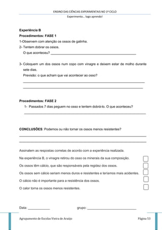 ENSINO DAS CIÊNCIAS EXPERIMENTAIS NO 1º CICLO
Experimento… logo aprendo!
Agrupamento de Escolas Vieira de Araújo Página 53
Experiência B
Procedimentos: FASE 1
1-Observem com atenção os ossos de galinha.
2- Tentem dobrar os ossos.
O que aconteceu? _______________________________________________
3- Coloquem um dos ossos num copo com vinagre e deixem estar de molho durante
sete dias.
Previsão: o que acham que vai acontecer ao osso?
___________________________________________________________________
__________________________________________________________________
Procedimentos: FASE 2
1- Passados 7 dias peguem no osso e tentem dobrá-lo. O que aconteceu?
___________________________________________________________________
CONCLUSÕES: Podemos ou não tornar os ossos menos resistentes?
______________________________________________________________________
______________________________________________________________________
Assinalem as respostas corretas de acordo com a experiência realizada.
Na experiência B, o vinagre retirou do osso os minerais da sua composição.
Os ossos têm cálcio, que são responsáveis pela regidez dos ossos.
Os ossos sem cálcio seriam menos duros e resistentes e teríamos mais acidentes.
O cálcio não é importante para a resistência dos ossos.
O calor torna os ossos menos resistentes.
Data: ____________ grupo: ___________________________
 