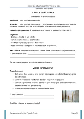 ENSINO DAS CIÊNCIAS EXPERIMENTAIS NO 1º CICLO
Experimento… logo aprendo!
Agrupamento de Escolas Vieira de Araújo Página 54
4º ANO DE ESCOLARIDADE
Experiência 2: “Extintor caseiro”
Problema: Como produzir um extintor?
Materiais: 1 jarra grande e transparente, 1 jarra pequena e transparente, duas velas de
tamanhos diferentes, copo de vidro, vinagre e bicarbonato de sódio (compostos).
Conteúdo programático: À descoberta de si mesmo (a segurança do seu corpo)
Objetivos:
- Explicar a função de um extintor
- Perceber como funciona a combustão
- Identificar regras de prevenção de incêndios
- Fazer previsões e comparar os resultados com as previsões.
PREVISÕES: Imagina que estavam na sala de aula e se iniciava um pequeno incêndio.
O que deveriam fazer? __________________________________________________
_____________________________________________________________________
Se não houver por perto um extintor podemos fazer um.
VAMOS EXPERIMENTAR
Procedimentos:
1- Colocar as duas velas na jarra menor. A jarra pode ser substituída por um prato
de sobremesa.
2- Deitar meio copo de bicarbonato de sódio na jarra mais pequena.
3- Colocar a jarra mais pequena dentro da jarra maior (até pode ser uma bacia,
desde que mais alta que as velas).
4- Juntar um copo de vinagre ao bicarbonato de sódio.
O que observam? ________________________________
_______________________________________________
Qual foi a vela que se apagou primeiro? ____________________
_____________________________________________________________________
 