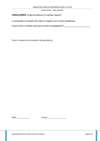 ENSINO DAS CIÊNCIAS EXPERIMENTAIS NO 1º CICLO
Experimento… logo aprendo!
Agrupamento de Escolas Vieira de Araújo Página 55
CONCLUSÕES: Podemos fabricar um extintor caseiro?
A combustão é resultado da união do oxigénio com outras substâncias.
O que retirou o extintor para que as velas se apagassem? _______________________
Fazer o desenho do resultado da experiência.
Data: ___________ Grupo: ________________
 