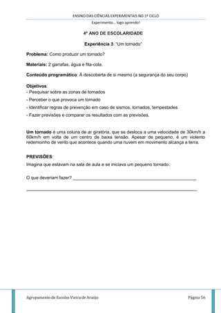 ENSINO DAS CIÊNCIAS EXPERIMENTAIS NO 1º CICLO
Experimento… logo aprendo!
Agrupamento de Escolas Vieira de Araújo Página 56
4º ANO DE ESCOLARIDADE
Experiência 3: “Um tornado”
Problema: Como produzir um tornado?
Materiais: 2 garrafas, água e fita-cola.
Conteúdo programático: À descoberta de si mesmo (a segurança do seu corpo)
Objetivos:
- Pesquisar sobre as zonas de tornados
- Perceber o que provoca um tornado
- Identificar regras de prevenção em caso de sismos, tornados, tempestades
- Fazer previsões e comparar os resultados com as previsões.
Um tornado é uma coluna de ar giratória, que se desloca a uma velocidade de 30km/h a
60km/h em volta de um centro de baixa tensão. Apesar de pequeno, é um violento
redemoinho de vento que acontece quando uma nuvem em movimento alcança a terra.
PREVISÕES:
Imagina que estavam na sala de aula e se iniciava um pequeno tornado.
O que deveriam fazer? __________________________________________________
_____________________________________________________________________
 