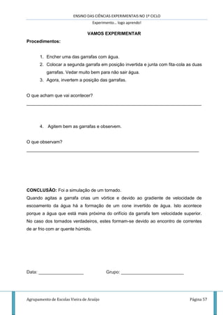 ENSINO DAS CIÊNCIAS EXPERIMENTAIS NO 1º CICLO
Experimento… logo aprendo!
Agrupamento de Escolas Vieira de Araújo Página 57
VAMOS EXPERIMENTAR
Procedimentos:
1. Encher uma das garrafas com água.
2. Colocar a segunda garrafa em posição invertida e junta com fita-cola as duas
garrafas. Vedar muito bem para não sair água.
3. Agora, invertem a posição das garrafas.
O que acham que vai acontecer?
______________________________________________________________________
4. Agitem bem as garrafas e observem.
O que observam?
_____________________________________________________________________
CONCLUSÃO: Foi a simulação de um tornado.
Quando agitas a garrafa crias um vórtice e devido ao gradiente de velocidade de
escoamento da água há a formação de um cone invertido de água. Isto acontece
porque a água que está mais próxima do orifício da garrafa tem velocidade superior.
No caso dos tornados verdadeiros, estes formam-se devido ao encontro de correntes
de ar frio com ar quente húmido.
Data: __________________ Grupo: _________________________
 