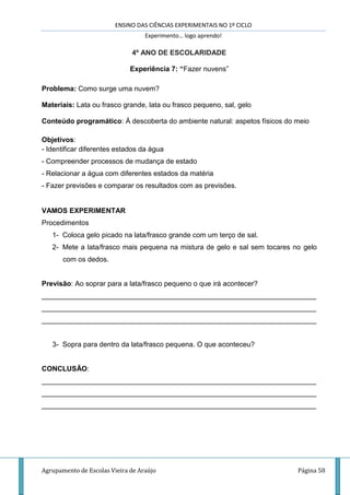 ENSINO DAS CIÊNCIAS EXPERIMENTAIS NO 1º CICLO
Experimento… logo aprendo!
Agrupamento de Escolas Vieira de Araújo Página 58
4º ANO DE ESCOLARIDADE
Experiência 7: “Fazer nuvens”
Problema: Como surge uma nuvem?
Materiais: Lata ou frasco grande, lata ou frasco pequeno, sal, gelo
Conteúdo programático: À descoberta do ambiente natural: aspetos físicos do meio
Objetivos:
- Identificar diferentes estados da água
- Compreender processos de mudança de estado
- Relacionar a água com diferentes estados da matéria
- Fazer previsões e comparar os resultados com as previsões.
VAMOS EXPERIMENTAR
Procedimentos
1- Coloca gelo picado na lata/frasco grande com um terço de sal.
2- Mete a lata/frasco mais pequena na mistura de gelo e sal sem tocares no gelo
com os dedos.
Previsão: Ao soprar para a lata/frasco pequeno o que irá acontecer?
______________________________________________________________________
______________________________________________________________________
______________________________________________________________________
3- Sopra para dentro da lata/frasco pequena. O que aconteceu?
CONCLUSÃO:
______________________________________________________________________
______________________________________________________________________
______________________________________________________________________
 