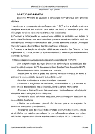 ENSINO DAS CIÊNCIAS EXPERIMENTAIS NO 1º CICLO
Experimento… logo aprendo!
Agrupamento de Escolas Vieira de Araújo Página 6
OBJETIVOS DO PROJETO
Segundo o Ministério da Educação a constituição do PFEEC teve como principais
objetivos:
1. Aprofundar a compreensão dos professores do 1º CEB sobre a relevância de uma
adequada Educação em Ciências para todos, de modo a mobilizá-los para uma
intervenção inovadora no ensino das Ciências nas suas escolas.
2. Promover a (re)construção de conhecimento didático de conteúdo, com ênfase no
ensino das Ciências de base experimental nos primeiros anos de escolaridade, tendo em
consideração a investigação em Didáticas das Ciências, bem como as atuais Orientações
Curriculares para o Ensino Básico das Ciências Físicas e Naturais.
3. Promover a exploração de situações didáticas para o ensino das Ciências de base
experimental no 1º CEB, através do aprofundamento e/ou reconstrução de conhecimento
científico e curricular.
(In http://www.dgidc.min-edu.pt/outrosprojetos/index.php?s=directorio&pid=93, 02-07-2012)
Com a implementação do projeto pretende-se contribuir para a prossecução dos
seguintes objetivos gerais do PE do Agrupamento de Escolas Vieira de Araújo (AEVA):
- Desenvolver uma cultura de escola e de cidadania;
- Desenvolver no aluno o gosto pelo trabalho individual e coletivo, de forma a
promover o sucesso escolar e prevenir o abandono escolar;
- Incentivar a utilização de práticas educativas inovadoras;
- Incentivar o alargamento de horizontes, nomeadamente no que respeita ao
conhecimento das realidades não apenas local, como nacional e internacional;
- Promover o desenvolvimento das capacidades relacionadas com a inteligência
divergente, como a imaginação e a criatividade;
- Apetrechar a escola com meios adequados, otimizando espaços adequados às
necessidades dos alunos;
- Motivar os professores, pessoal não docente, pais e encarregados de
educação, promovendo o seu empenho;
- Reforçar os laços de solidariedade entre toda a comunidade educativa, através
de atividades que mobilizem os saberes de uns, reforçando os saberes dos outros,
unidos num projeto comum em que a grande referência seja a Escola como um todo.
 