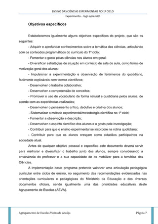 ENSINO DAS CIÊNCIAS EXPERIMENTAIS NO 1º CICLO
Experimento… logo aprendo!
Agrupamento de Escolas Vieira de Araújo Página 7
Objetivos específicos
Estabelecemos igualmente alguns objetivos específicos do projeto, que são os
seguintes:
- Adquirir e aprofundar conhecimentos sobre a temática das ciências, articulando
com os conteúdos programáticos do currículo do 1º ciclo;
- Fomentar o gosto pelas ciências nos alunos em geral;
- Diversificar estratégias de atuação em contexto de sala de aula, como forma de
motivação geral dos alunos;
- Impulsionar a experimentação e observação de fenómenos do quotidiano,
facilmente explicáveis com termos científicos;
- Desenvolver o trabalho colaborativo;
- Desenvolver a compreensão de conceitos;
- Promover o uso de vocabulário de forma natural e quotidiana pelos alunos, de
acordo com as experiências realizadas;
- Desenvolver o pensamento crítico, dedutivo e criativo dos alunos;
- Sistematizar o método experimental/metodologia científica no 1º ciclo;
- Fomentar a observação e descrição;
- Desenvolver o espírito científico dos alunos e o gosto pela investigação;
- Contribuir para que o ensino experimental se incorpore na rotina quotidiana;
- Contribuir para que os alunos cresçam como cidadãos participativos na
sociedade atual.
Antes de qualquer objetivo pessoal e específico este documento deverá servir
para melhorar e diversificar o trabalho junto dos alunos, sempre considerando a
envolvência do professor e a sua capacidade de os mobilizar para a temática das
Ciências.
A implementação deste programa pretende valorizar uma articulação pedagógica
curricular entre ciclos de ensino, no seguimento das recomendações evidenciadas nas
orientações curriculares e pedagógicas do Ministério da Educação e dos diversos
documentos oficiais, sendo igualmente uma das prioridades educativas deste
Agrupamento de Escolas (AEVA).
 