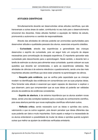 ENSINO DAS CIÊNCIAS EXPERIMENTAIS NO 1º CICLO
Experimento… logo aprendo!
Agrupamento de Escolas Vieira de Araújo Página 8
ATITUDES CIENTÍFICAS
Simultaneamente deverão ser desenvolvidas várias atitudes científicas, que são
transversais a outras áreas do saber, contribuindo no seu todo para o desenvolvimento
emocional dos discentes. Estas atitudes facilitam a aquisição de hábitos de estudo,
promovendo a autonomia e o sentido de responsabilidade.
Através das atividades de ciências poderão ser promovidas oportunidades para
desenvolver atitudes e qualidades pessoais dos alunos, essenciais enquanto cidadãos.
- Curiosidade, através das experiências a generalidade das crianças
desenvolve o espírito de curiosidade, pois vai seguir todo um conjunto de etapas
necessárias para concretização da desejada experiência. É importante aproveitar esta
curiosidade pelo desconhecido para a aprendizagem. Neste sentido, o docente tem a
tarefa de estimular os alunos para alimentar essa curiosidade, quando colocam as suas
questões que deverão ser consideradas, e após as experiências validadas. Nas
atividades de ciências é de extrema relevância o questionamento, sendo uma das mais
importantes atitudes científicas que deve estar presente na aprendizagem da ciência.
- Respeito pela evidência, que se verifica pela capacidade que as crianças
revelam na identificação das evidências em consonâncias com as suas próprias ideias.
Para fomentar esta atitude é essencial que sejam capazes de descrever e explicar o
que observam, para que compreendam que as suas ideias só poderão ser validadas
através da existência de evidências consistentes.
- Espírito de abertura, é de extrema importância que os alunos aceitem novas
ideias, sendo uma das condições basilares para a evolução do conhecimento científico,
pois essa abertura permite que novas explicações científicas reformulem outras.
- Reflexão crítica, sendo necessário ouvir as ideias e opiniões dos outros,
valorizando o que os outros sugerem, pois devem perceber que ideias diferentes das
suas poderão ser úteis e muito importantes. Outro aspeto a realçar é a necessidade de
os alunos entenderem a possibilidade de mudar de ideias e opiniões quando surgirem
outras que melhor se ajustam às evidências verificadas entretanto.
 