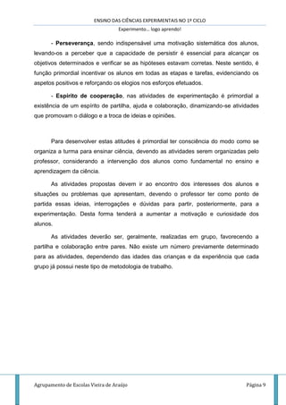 ENSINO DAS CIÊNCIAS EXPERIMENTAIS NO 1º CICLO
Experimento… logo aprendo!
Agrupamento de Escolas Vieira de Araújo Página 9
- Perseverança, sendo indispensável uma motivação sistemática dos alunos,
levando-os a perceber que a capacidade de persistir é essencial para alcançar os
objetivos determinados e verificar se as hipóteses estavam corretas. Neste sentido, é
função primordial incentivar os alunos em todas as etapas e tarefas, evidenciando os
aspetos positivos e reforçando os elogios nos esforços efetuados.
- Espírito de cooperação, nas atividades de experimentação é primordial a
existência de um espírito de partilha, ajuda e colaboração, dinamizando-se atividades
que promovam o diálogo e a troca de ideias e opiniões.
Para desenvolver estas atitudes é primordial ter consciência do modo como se
organiza a turma para ensinar ciência, devendo as atividades serem organizadas pelo
professor, considerando a intervenção dos alunos como fundamental no ensino e
aprendizagem da ciência.
As atividades propostas devem ir ao encontro dos interesses dos alunos e
situações ou problemas que apresentam, devendo o professor ter como ponto de
partida essas ideias, interrogações e dúvidas para partir, posteriormente, para a
experimentação. Desta forma tenderá a aumentar a motivação e curiosidade dos
alunos.
As atividades deverão ser, geralmente, realizadas em grupo, favorecendo a
partilha e colaboração entre pares. Não existe um número previamente determinado
para as atividades, dependendo das idades das crianças e da experiência que cada
grupo já possui neste tipo de metodologia de trabalho.
 