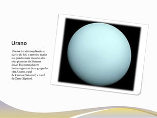 Urano
Urano é o sétimo planeta a
partir do Sol, o terceiro maior
e o quarto mais massivo dos
oito planetas do Sistema
Solar. Foi nomeado em
homenagem ao deus grego do
céu, Urano, o pai
de Cronos (Saturno) e o avô
de Zeus (Júpiter).
 